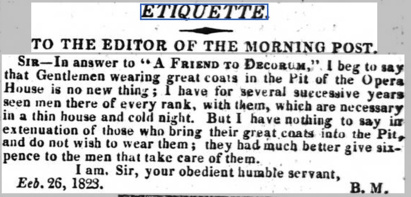 ETIQUETTE. TO THE EDITOR OF THE MORNING POST. Sir— ln answer to -* A Friend to Decorum, " 1 beg tv say that Gentlemen wearing great coals in the Fit of the Opera House is no new thing ; 1 have for several successive year- seen men tbere of every rank, with Ihem, wbich are necessary in a thin house and cold night. But I have nothing to say iar extenuation of those who bring their great coats into tbe Pit-. and do not wish to wear them ; they bad much better give six- pence to the men that lake care of them. I am. Sir, your obedient bumble servant. Eeb. 26, 1823. ' g. M#