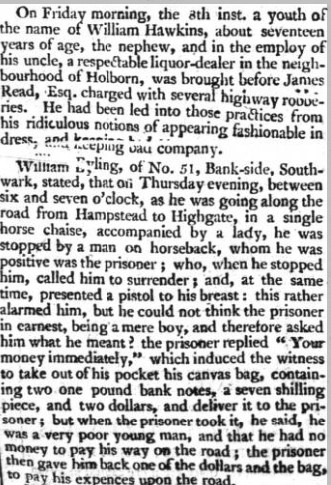 HIGHWAYMAN. On Friday morning, the 3th inst. a youth the name William Hawkins, about seventeen years of age, the nephew, and in the employ of his uncle, a respectable liquor-dealer in the neighbourhood of Holborn, was brought before James Read, charged with several highway roooe"es - •,? , into those pratfices from fashionable in '* tc company. William t»yling, of No. 51, Bank-side, Southwark, stated, that oil Thursday evening, between six and seven o'clock, he was going along the road from Hampstead to Highgate, in a single horse chaise, accompanied by a lady, he was stopped a man horseback, whom he was positive was the prisoner ; who, when he stopped him, called him to surrender; and, at the same time, presented a pistol his breast: this rather alarmed him, but he could not think the prisoner in earnest, being mere boy, and therefore asked him what he meant! the prisoner replied " Your money immediately," which induced the witness to take out of his pocket his canvas bag, containing two one pound bank notes, seven shilling piece, and two dollars, and deliver it to the prisoner ; but when the prisoner took it, he said, he was a very poor young man, and that he had no money to pay his way on the road ; the prisoner then gave him back one of the dollars and the bag, a y his cxpences upon the road. that Fnr " farmer ' evening a bale before seven tk > Gatehouse, Mr. Hamilton came to him there, in singlehorse chaise, with a lady in his company, and said he had been attempted be robbed the Caen Wood-lone, leading from Hampstead to } upon which he, with gentleman the name of Bass, went on horseback, all possible speed, in pursuit of the robber and in Collin Deep lane, near Hendon, they overtook the prisoner, who was riding very slowly towards the Edgeware-road, company with a livery servant, WilKara Foster, servant to Captain Cox; 2nd judging from the description he received from Mr. Hamifton, the robber, he had no doubt of the prisoner being the man lie stopped him, and told his suspicions. The prisoner made jonie resistance, and told the witness he had no right to stop him On the highway; but he persisted, took him into custody, and proceeded search him, when found two loaded pistols in his coat pockets. Bridgen, one of the horse patrole belonging to the office, stated, that having heard of the robbery, went in pursuit the robber, and came to him, just as the last witness was beginning to search bim finished it; and found in the inside of his pantaloons, near the knee, a metal watch; in his pockets purse, containing two one pound bank notes, a dollar, and sixpence a smelling-bottle, filled with gunpowder a leaden bullet, and various other articles. As he was bringing him from the House of Correction yesterday morning, the prisoner told him, he took the; watch found upon him, together with three seven-shilling pieo s, from gentleman, lane near Barnet, on Monday or Tuesday afternoon last, about three o'clock. He confessed that he had stopped two women at the same time, in that neighbourhood, but that he did not rob them of any thing. Heatsoaeknow, ledged having stopped lady and gentleman, in a chaise, on Thursday evening, in a lane near Lord Mansfield's, from whom he took the two one-pound bank notes found him, two seven! shilling pieces, and some silver; but returned them five shillings. Samuel Hamilton, of the Chapter Coffee-House, St. Paul's Church-yard, said, that Thursday evening, between seven una eight o'clock, as was returning home in a gig, along Caen Woodlane, accompanied by a lady, driving slowly, he observed young man coming towards him on horseback, who, as he was approaching them, said, "stop!" bethought he wanted to ask some question, and, therefore stopped, and asked the young man what he said ? who immediately replied, " deliver." The witness said, " what tor!" He not delivering, the young man presented pistol, which flashed in the pan, and while bt- was priming it again, the witness took the opportunity cutting him in the face with his whip, and drove off full speed- The robber pursued few yards, but soon tu back towards Hampstead. The witness being asked as to his knowledge of the prisoner, said, he was neai sighted* much so, was obliged to use a glass, and declined identifying the person of the pnsoaer, or the pistols that were found upon him. The magistrates committed him for further examination until Monday next. The prisoner was dressed in coat and waistcoat, blue pantaloons and boots, and wore Belcher handkerchief. had every appearance of young gentleman.