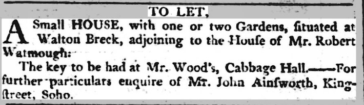 TO LET, A Small HOUSE, with one or two Gardens, fituated Walton Breck, adjoining to the Houfe of Mr. Robert Watmough The key to be had Mr. Woodâs, Cabbage Hall. ââ For further particulars enquire of Mr. John Ainfworth, King-ftreet, Soho.